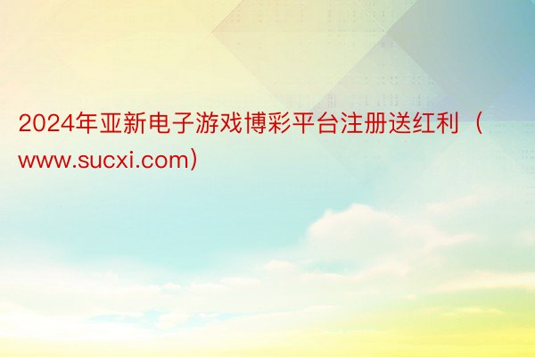 2024年亚新电子游戏博彩平台注册送红利（www.sucxi.com）
