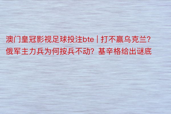 澳门皇冠影视足球投注bte | 打不赢乌克兰？俄军主力兵为何按兵不动？基辛格给出谜底