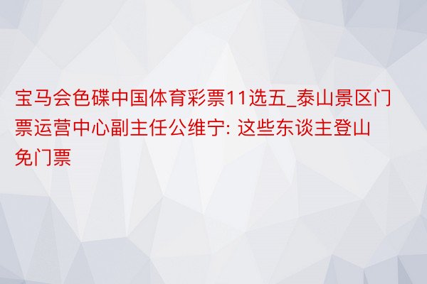 宝马会色碟中国体育彩票11选五_泰山景区门票运营中心副主任公维宁: 这些东谈主登山免门票