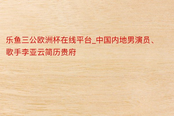 乐鱼三公欧洲杯在线平台_中国内地男演员、歌手李亚云简历贵府