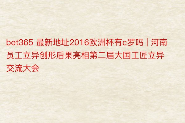 bet365 最新地址2016欧洲杯有c罗吗 | 河南员工立异创形后果亮相第二届大国工匠立异交流大会