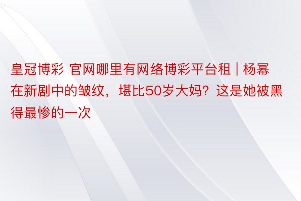 皇冠博彩 官网哪里有网络博彩平台租 | 杨幂在新剧中的皱纹，堪比50岁大妈？这是她被黑得最惨的一次
