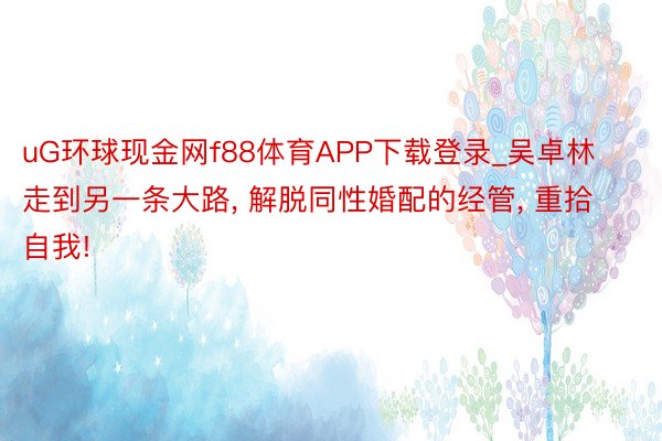 uG环球现金网f88体育APP下载登录_吴卓林走到另一条大路, 解脱同性婚配的经管, 重拾自我!