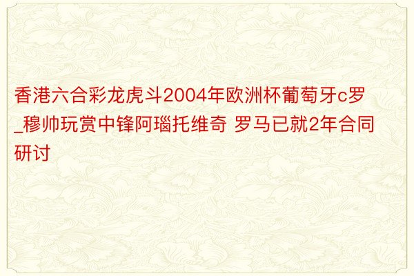 香港六合彩龙虎斗2004年欧洲杯葡萄牙c罗_穆帅玩赏中锋阿瑙托维奇 罗马已就2年合同研讨