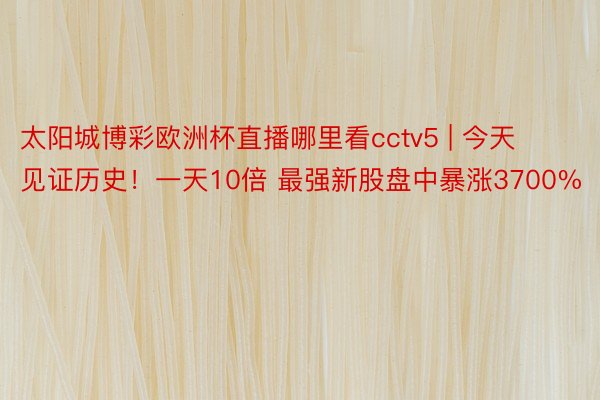太阳城博彩欧洲杯直播哪里看cctv5 | 今天见证历史！一天10倍 最强新股盘中暴涨3700%