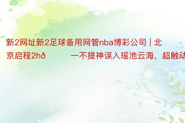 新2网址新2足球备用网管nba博彩公司 | 北京启程2h🚗一不提神误入瑶池云海,超触动