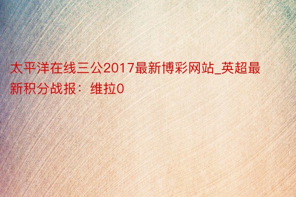 太平洋在线三公2017最新博彩网站_英超最新积分战报：维拉0