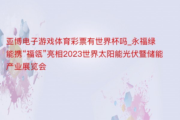 亚博电子游戏体育彩票有世界杯吗_永福绿能携“福瓴”亮相2023世界太阳能光伏暨储能产业展览会