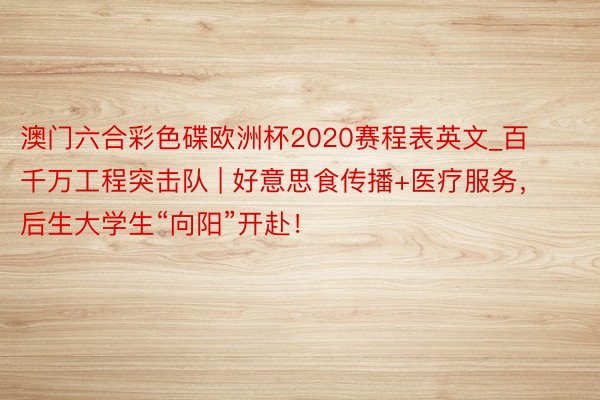 澳门六合彩色碟欧洲杯2020赛程表英文_百千万工程突击队 | 好意思食传播+医疗服务，后生大学生“向阳”开赴！