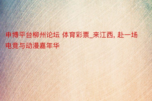 申博平台柳州论坛 体育彩票_来江西, 赴一场电竞与动漫嘉年华