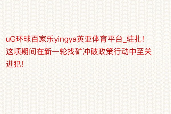 uG环球百家乐yingya英亚体育平台_驻扎! 这项期间在新一轮找矿冲破政策行动中至关进犯!