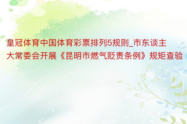 皇冠体育中国体育彩票排列5规则_市东谈主大常委会开展《昆明市燃气贬责条例》规矩查验