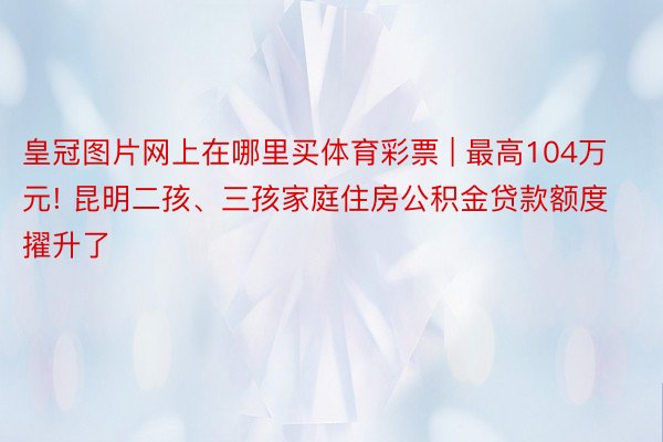 皇冠图片网上在哪里买体育彩票 | 最高104万元! 昆明二孩、三孩家庭住房公积金贷款额度擢升了