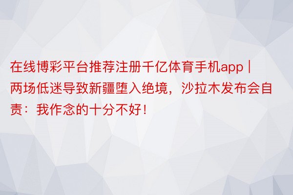 在线博彩平台推荐注册千亿体育手机app | 两场低迷导致新疆堕入绝境，沙拉木发布会自责：我作念的十分不好！