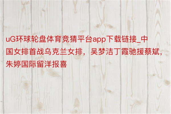 uG环球轮盘体育竞猜平台app下载链接_中国女排首战乌克兰女排，吴梦洁丁霞驰援蔡斌，朱婷国际留洋报喜