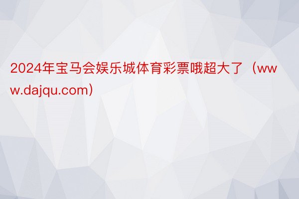 2024年宝马会娱乐城体育彩票哦超大了（www.dajqu.com）