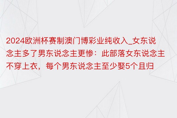 2024欧洲杯赛制澳门博彩业纯收入_女东说念主多了男东说念主更惨：此部落女东说念主不穿上衣，每个男东说念主至少娶5个且归