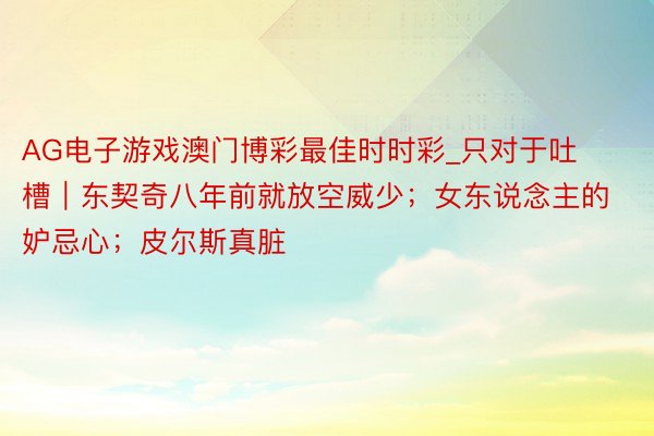 AG电子游戏澳门博彩最佳时时彩_只对于吐槽｜东契奇八年前就放空威少；女东说念主的妒忌心；皮尔斯真脏