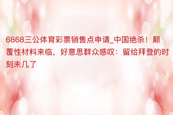 6868三公体育彩票销售点申请_中国绝杀！颠覆性材料来临，好意思群众感叹：留给拜登的时刻未几了