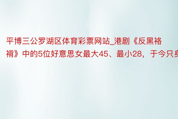 平博三公罗湖区体育彩票网站_港剧《反黑袼褙》中的5位好意思女最大45、最小28，于今只身