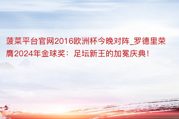 菠菜平台官网2016欧洲杯今晚对阵_罗德里荣膺2024年金球奖：足坛新王的加冕庆典！