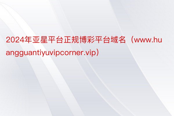 2024年亚星平台正规博彩平台域名（www.huangguantiyuvipcorner.vip）