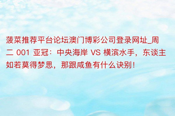菠菜推荐平台论坛澳门博彩公司登录网址_周二 001 亚冠：中央海岸 VS 横滨水手，东谈主如若莫得梦思，那跟咸鱼有什么诀别！