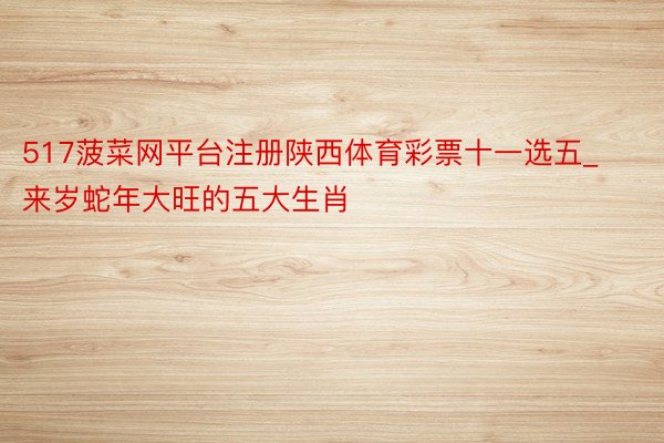 517菠菜网平台注册陕西体育彩票十一选五_来岁蛇年大旺的五大生肖