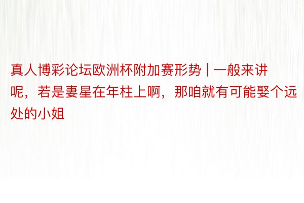 真人博彩论坛欧洲杯附加赛形势 | 一般来讲呢，若是妻星在年柱上啊，那咱就有可能娶个远处的小姐