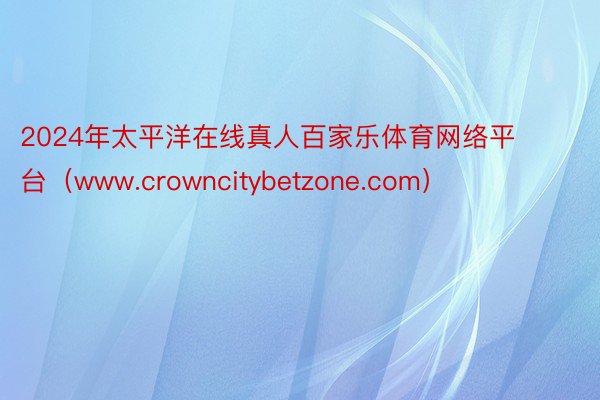 2024年太平洋在线真人百家乐体育网络平台（www.crowncitybetzone.com）