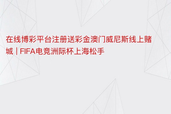 在线博彩平台注册送彩金澳门威尼斯线上赌城 | FIFA电竞洲际杯上海松手