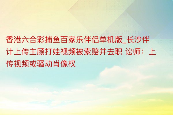 香港六合彩捕鱼百家乐伴侣单机版_长沙伴计上传主顾打娃视频被索赔并去职 讼师：上传视频或骚动肖像权