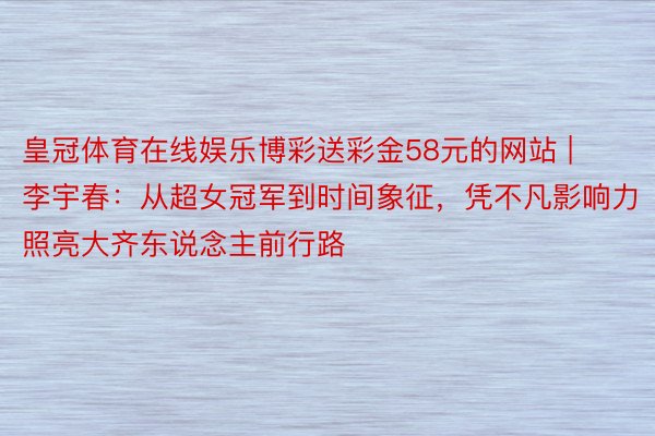 皇冠体育在线娱乐博彩送彩金58元的网站 | 李宇春：从超女冠军到时间象征，凭不凡影响力照亮大齐东说念主前行路