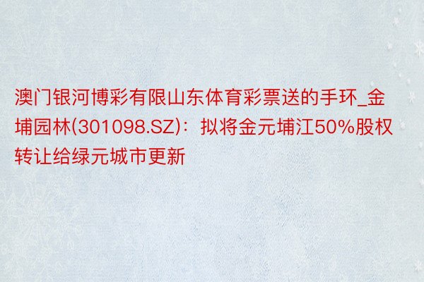 澳门银河博彩有限山东体育彩票送的手环_金埔园林(301098.SZ)：拟将金元埔江50%股权转让给绿元城市更新