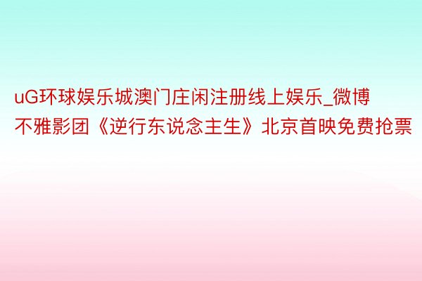 uG环球娱乐城澳门庄闲注册线上娱乐_微博不雅影团《逆行东说念主生》北京首映免费抢票