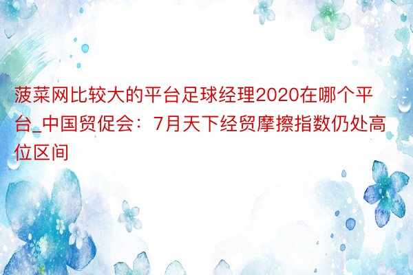 菠菜网比较大的平台足球经理2020在哪个平台_中国贸促会：7月天下经贸摩擦指数仍处高位区间