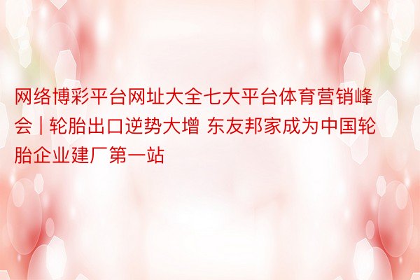 网络博彩平台网址大全七大平台体育营销峰会 | 轮胎出口逆势大增 东友邦家成为中国轮胎企业建厂第一站